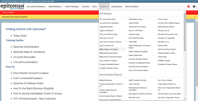 epitoma%
Accounts Receivable.
This is urgent!
Enjoy the new menu everyone!
Getting Started with Epitomax@
Setup Guide
Training Guides
Epitomax Administration
Epitomax Intake & Scheduling
Accounts Receivable
Clinical Documentation
How To
End of Month Closing Procedures
Form Comments/Feedback
Epitomax go Release Notes
Administration
Client Tracking
Reports
Scheduling.
A/R Reports
837 Generation Status
Account Event Log Report
Aged Receivables
Aging Audi Report
Allowance Batch Listing
Allowance Journal
Allowance Summary Analysis
Approved Refunds
Billed Charge Corrections
Billed Paid Denied Report
Billing Statt Productivty Report
Cash Summary Analysis
Charges Generated Report
Charges Summary Report
Administration Reports
Billing Dashboard
Change Organization On Payors
Clinical Quality Measure
Calculation
Clinical Quality Measure Report
Service Activitf
Claim Batch Listing
Claim Vitrklist
Clinical Services Report
Days in Report
Depost Listing
Non-patient Receipts
Patient Bills
Patient Statement On-Demand
Patient Statement Register
Patient Statements
Payment Allocation Report
Payment Arrangement Report
Payments Received Report
Payor Performance Report
Haps Quarterly Resuts
Login Tracking
Meaningful use Measure
Calculation
Meaningful use Measure Report
Mike Test Chan
• CD-IO
Use Batch Electronic Eligibility'
Quickly Add Multiple Clients To Groups
Enhancements - New Customers
Print Invoices
Provider Reconciliation Report
Rebill Requests Report
Receipt Journal
Receipts ay Payment Type
Receipts by Application
Receipts by GL
self-pay Bills
Statt Productivty Report
Statement Batch Listing
Timely Filing
Unbilled Charges
Unclaimed Charges Report
New Payors Report
Organizations Report (I)
Payors ay Organization Report
Recent Reports (by user Name)
Securty Configuration Report